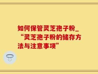 如何保管灵芝孢子粉_“灵芝孢子粉的储存方法与注意事项”
