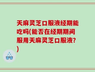 天麻灵芝口服液经期能吃吗(能否在经期期间服用天麻灵芝口服液？)