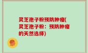 灵芝孢子粉预防肿瘤(灵芝孢子粉：预防肿瘤的天然选择)
