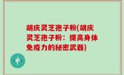 胡庆灵芝孢子粉(胡庆灵芝孢子粉：提高身体免疫力的秘密武器)