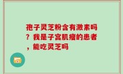 孢子灵芝粉含有激素吗？我是子宫肌瘤的患者，能吃灵芝吗