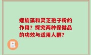 螺旋藻和灵芝孢子粉的作用？探究两种保健品的功效与适用人群？