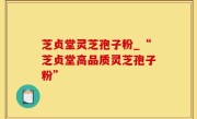 芝贞堂灵芝孢子粉_“芝贞堂高品质灵芝孢子粉”