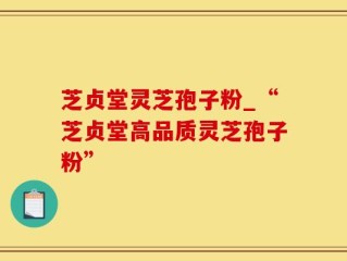 芝贞堂灵芝孢子粉_“芝贞堂高品质灵芝孢子粉”