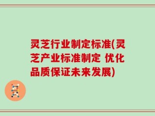 灵芝行业制定标准(灵芝产业标准制定 优化品质保证未来发展)