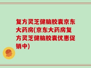 复方灵芝健脑胶囊京东大药房(京东大药房复方灵芝健脑胶囊优惠促销中)