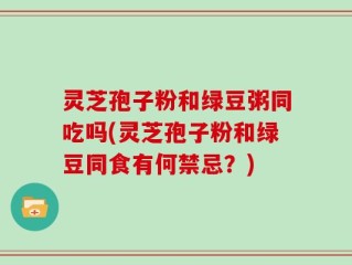 灵芝孢子粉和绿豆粥同吃吗(灵芝孢子粉和绿豆同食有何禁忌？)