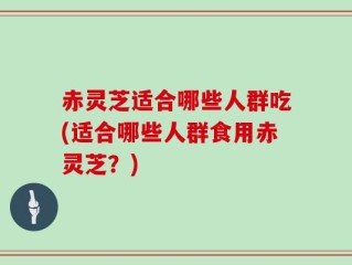 赤灵芝适合哪些人群吃(适合哪些人群食用赤灵芝？)