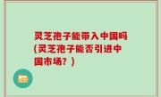 灵芝孢子能带入中国吗(灵芝孢子能否引进中国市场？)
