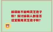 脉弱能不能喝灵芝孢子粉？探讨脉弱人群是否适宜服用灵芝孢子粉？