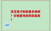 灵芝孢子粉胶囊多钱呢？价格查询及购买指南？