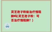灵芝孢子粉能治疗慢阻肺吗(灵芝孢子粉：可否治疗慢阻肺？)