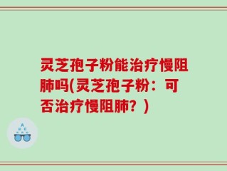 灵芝孢子粉能治疗慢阻肺吗(灵芝孢子粉：可否治疗慢阻肺？)