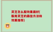 灵芝怎么服效果最好(服用灵芝的最佳方法和效果推荐)