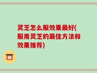 灵芝怎么服效果最好(服用灵芝的最佳方法和效果推荐)