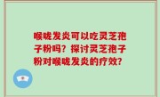 喉咙发炎可以吃灵芝孢子粉吗？探讨灵芝孢子粉对喉咙发炎的疗效？