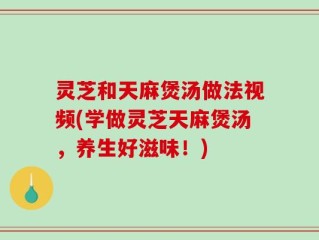 灵芝和天麻煲汤做法视频(学做灵芝天麻煲汤，养生好滋味！)