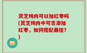 灵芝炖肉可以加红枣吗(灵芝炖肉中可否添加红枣，如何搭配最佳？)