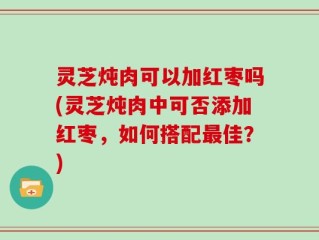 灵芝炖肉可以加红枣吗(灵芝炖肉中可否添加红枣，如何搭配最佳？)