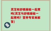 灵芝和舒根藤能一起煮吗(灵芝与舒根藤能一起煮吗？营养专家来解答)