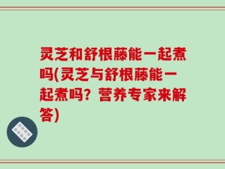 灵芝和舒根藤能一起煮吗(灵芝与舒根藤能一起煮吗？营养专家来解答)