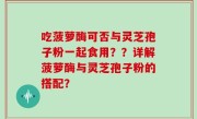 吃菠萝酶可否与灵芝孢子粉一起食用？？详解菠萝酶与灵芝孢子粉的搭配？
