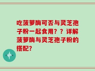 吃菠萝酶可否与灵芝孢子粉一起食用？？详解菠萝酶与灵芝孢子粉的搭配？