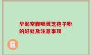 早起空腹喝灵芝孢子粉的好处及注意事项