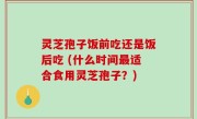 灵芝孢子饭前吃还是饭后吃 (什么时间最适合食用灵芝孢子？)