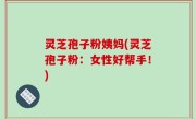 灵芝孢子粉姨妈(灵芝孢子粉：女性好帮手！)