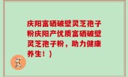 庆阳富硒破壁灵芝孢子粉庆阳产优质富硒破壁灵芝孢子粉，助力健康养生！)