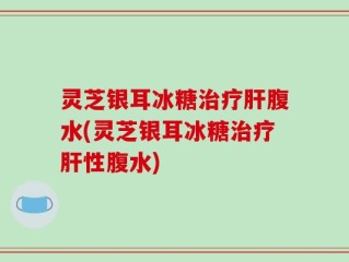 灵芝银耳冰糖治疗肝腹水(灵芝银耳冰糖治疗肝性腹水)