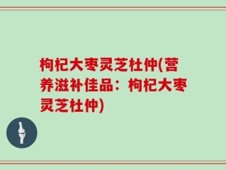 枸杞大枣灵芝杜仲(营养滋补佳品：枸杞大枣灵芝杜仲)