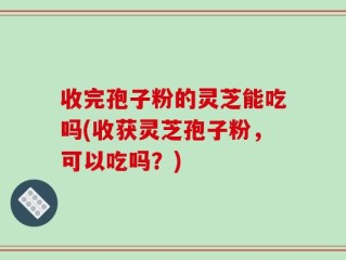 收完孢子粉的灵芝能吃吗(收获灵芝孢子粉，可以吃吗？)