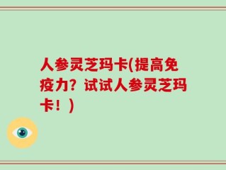 人参灵芝玛卡(提高免疫力？试试人参灵芝玛卡！)