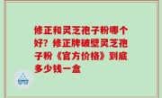 修正和灵芝孢子粉哪个好？修正牌破壁灵芝孢子粉《官方价格》到底多少钱一盒