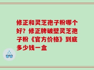 修正和灵芝孢子粉哪个好？修正牌破壁灵芝孢子粉《官方价格》到底多少钱一盒
