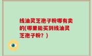 线油灵芝孢子粉哪有卖的(哪里能买到线油灵芝孢子粉？)