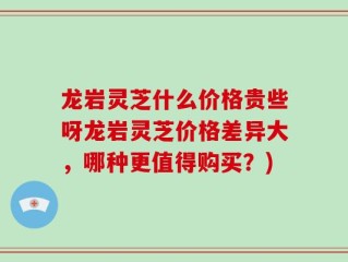 龙岩灵芝什么价格贵些呀龙岩灵芝价格差异大，哪种更值得购买？)