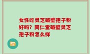 女性吃灵芝破壁孢子粉好吗？同仁堂破壁灵芝孢子粉怎么样