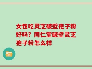 女性吃灵芝破壁孢子粉好吗？同仁堂破壁灵芝孢子粉怎么样