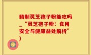 精制灵芝孢子粉能吃吗_“灵芝孢子粉：食用安全与健康益处解析”)