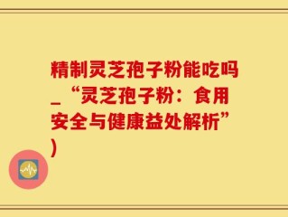 精制灵芝孢子粉能吃吗_“灵芝孢子粉：食用安全与健康益处解析”)