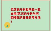 灵芝孢子粉和阿胶一起食用(灵芝孢子粉与阿胶搭配的正确食用方法)
