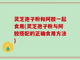 灵芝孢子粉和阿胶一起食用(灵芝孢子粉与阿胶搭配的正确食用方法)