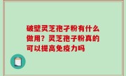 破壁灵芝孢孑粉有什么做用？灵芝孢子粉真的可以提高免疫力吗