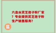 六盘水灵芝孢子粉厂家？专业提供灵芝孢子粉生产销售服务？