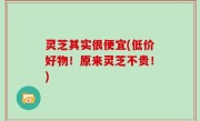 灵芝其实很便宜(低价好物！原来灵芝不贵！)