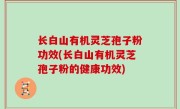 长白山有机灵芝孢子粉功效(长白山有机灵芝孢子粉的健康功效)