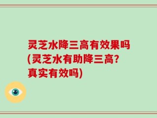 灵芝水降三高有效果吗(灵芝水有助降三高？真实有效吗)